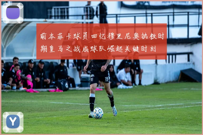 前本菲卡球员回忆穆里尼奥执教时期皇马之战成球队崛起关键时刻