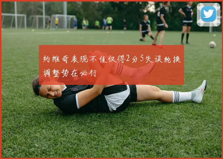 约维奇表现不佳仅得2分5失误轮换调整势在必行
