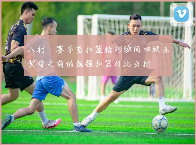 八村塁赛季首扣篮精彩瞬间回顾东契奇之前的勉强扣篮对比分析