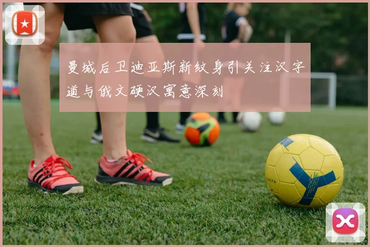 曼城后卫迪亚斯新纹身引关注汉字道与俄文硬汉寓意深刻