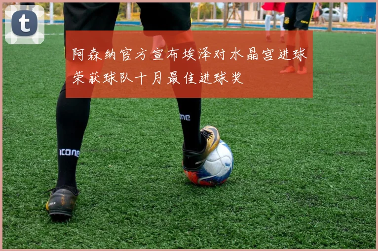 阿森纳官方宣布埃泽对水晶宫进球荣获球队十月最佳进球奖
