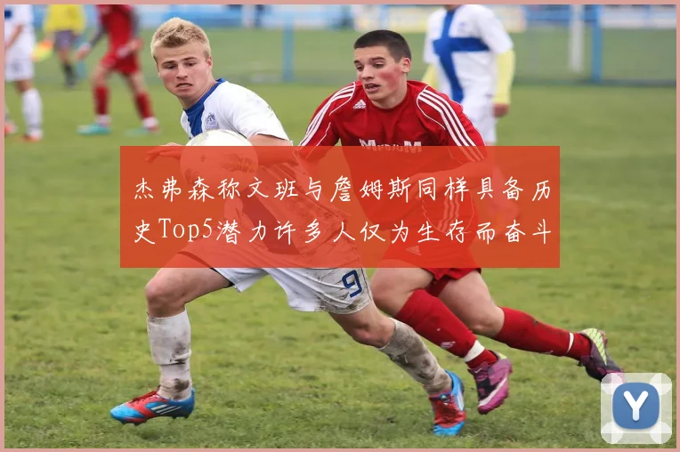 杰弗森称文班与詹姆斯同样具备历史Top5潜力许多人仅为生存而奋斗