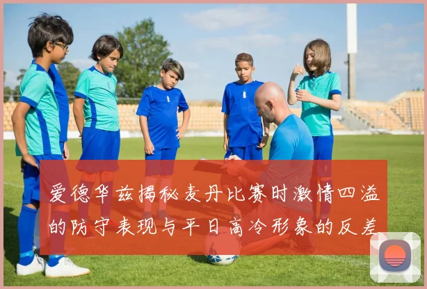 爱德华兹揭秘麦丹比赛时激情四溢的防守表现与平日高冷形象的反差