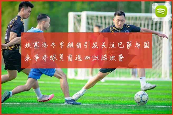 坎塞洛冬季租借引发关注巴萨与国米争夺球员首选回归诺坎普