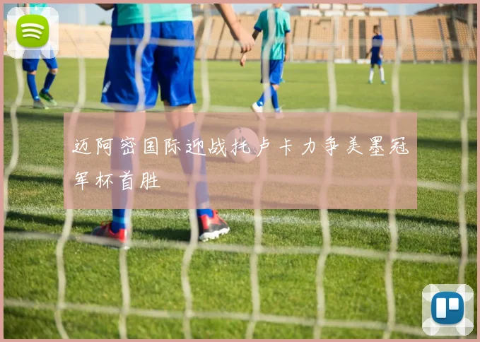 迈阿密国际迎战托卢卡力争美墨冠军杯首胜