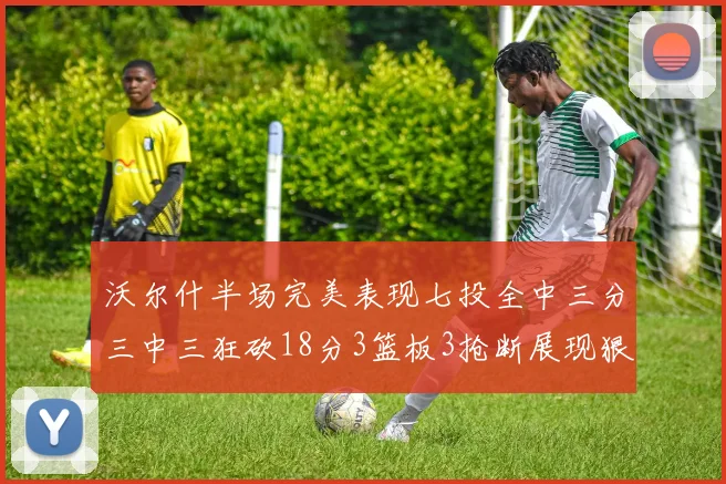 沃尔什半场完美表现七投全中三分三中三狂砍18分3篮板3抢断展现狠人风范