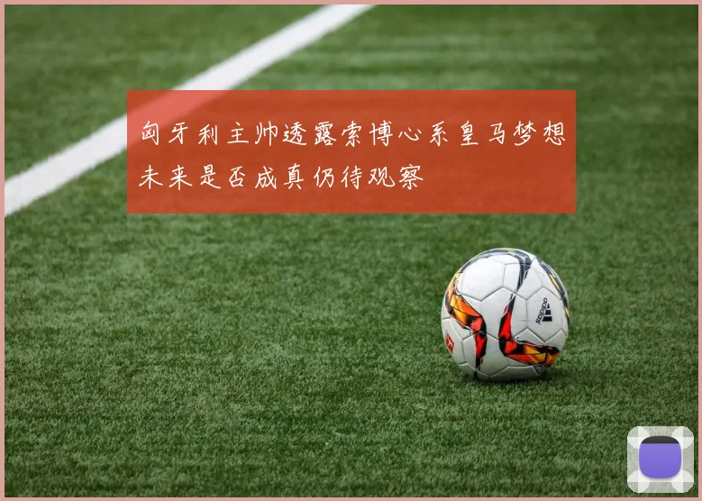 匈牙利主帅透露索博心系皇马梦想未来是否成真仍待观察