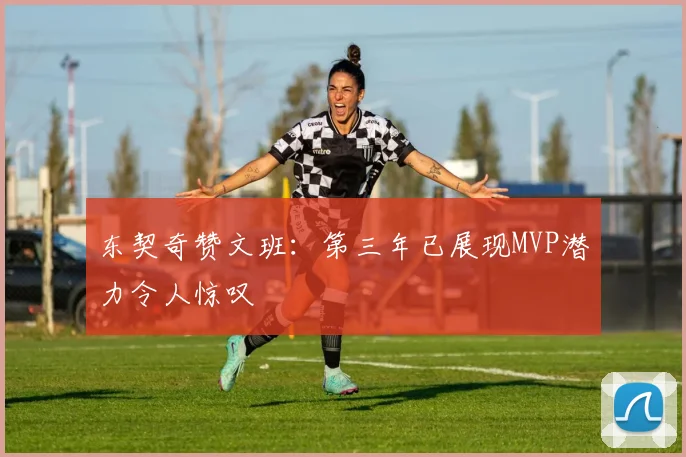 东契奇赞文班：第三年已展现MVP潜力令人惊叹