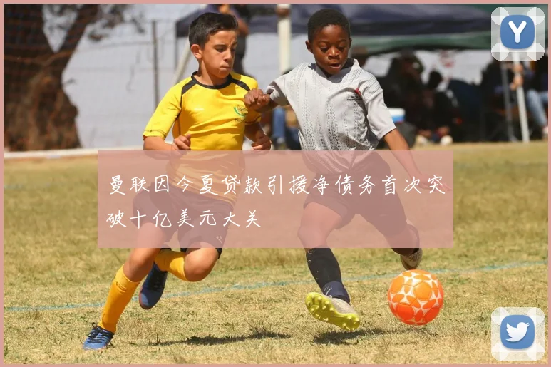 曼联因今夏贷款引援净债务首次突破十亿美元大关