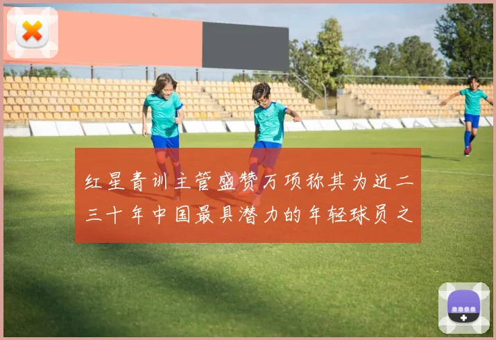 红星青训主管盛赞万项称其为近二三十年中国最具潜力的年轻球员之一