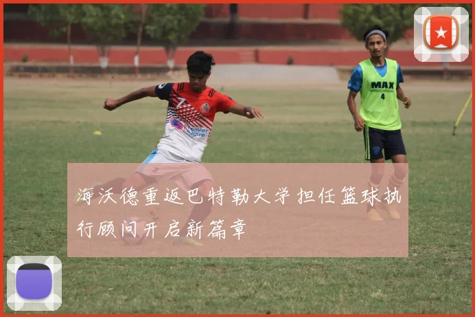 海沃德重返巴特勒大学担任篮球执行顾问开启新篇章