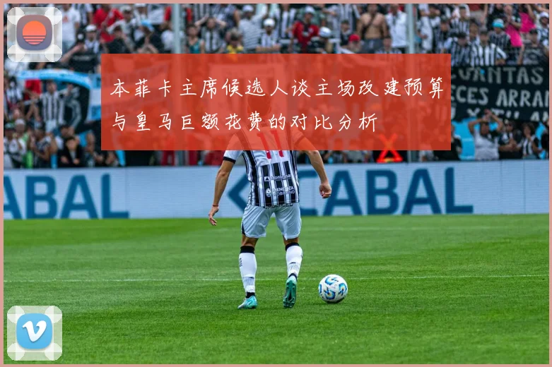 本菲卡主席候选人谈主场改建预算与皇马巨额花费的对比分析