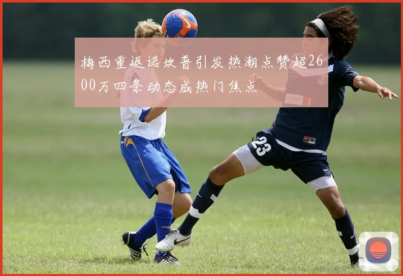 梅西重返诺坎普引发热潮点赞超2600万四条动态成热门焦点