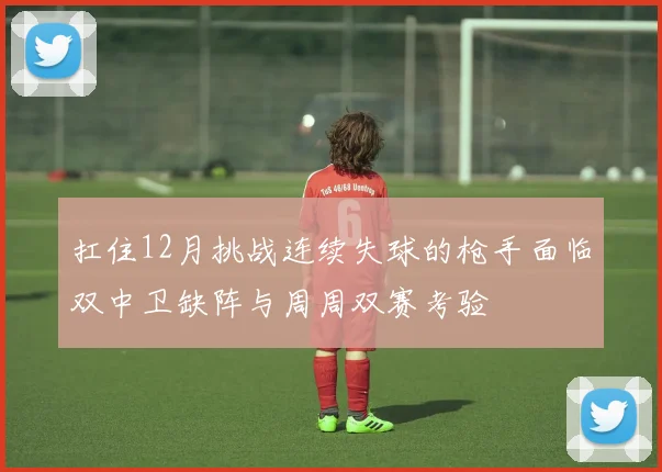扛住12月挑战连续失球的枪手面临双中卫缺阵与周周双赛考验