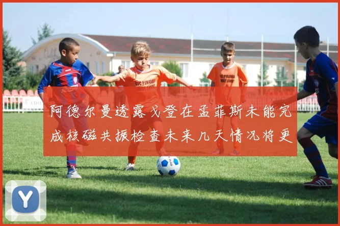 阿德尔曼透露戈登在孟菲斯未能完成核磁共振检查未来几天情况将更清晰