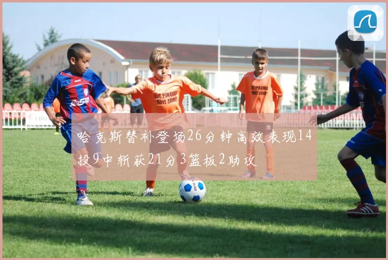 哈克斯替补登场26分钟高效表现14投9中斩获21分3篮板2助攻