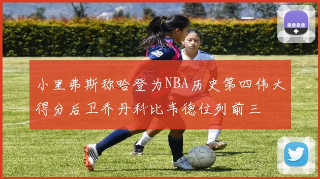 小里弗斯称哈登为NBA历史第四伟大得分后卫乔丹科比韦德位列前三