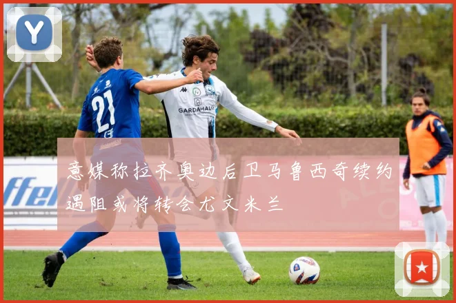 意媒称拉齐奥边后卫马鲁西奇续约遇阻或将转会尤文米兰