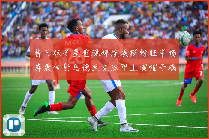 昔日双子星重现辉煌埃斯特旺半场奔袭传射恩德里克法甲上演帽子戏法