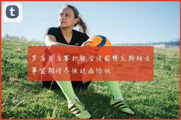 罗马与马赛积极洽谈前锋瓦斯转会事宜期待尽快达成协议