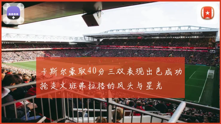 卡斯尔豪取40分三双表现出色成功抢走文班弗拉格的风头与星光