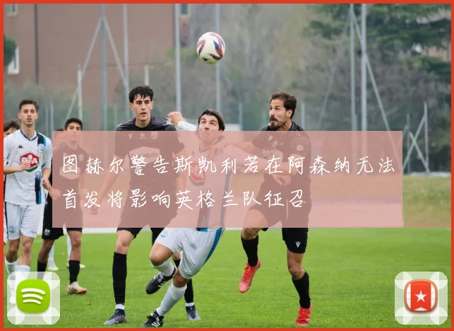 图赫尔警告斯凯利若在阿森纳无法首发将影响英格兰队征召